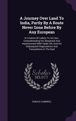 Download A Journey Over Land to India, Partly by a Route Never Gone Before by Any European: In a Series of Letters to His Son. Comprehending His Shipwreck and Imprisonment with Hyder Alli, and His Subsequent Negociations and Transactions in the East - Donald Campbell file in PDF