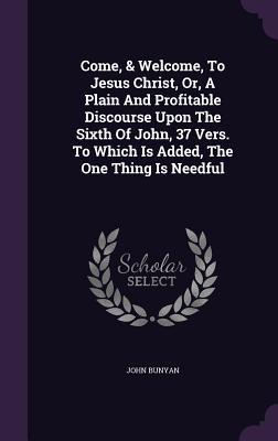 Download Come, & Welcome, to Jesus Christ, Or, a Plain and Profitable Discourse Upon the Sixth of John, 37 Vers. to Which Is Added, the One Thing Is Needful - John Bunyan file in PDF