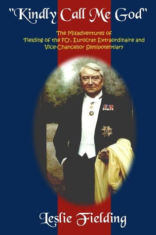 Read Online Kindly Call Me God: The Misadventures of Fielding of the FO, Eurocrat Extraordinaire and Vice-chancellor Semipotentiary - Sir Leslie Fielding | ePub