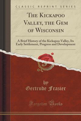 Download The Kickapoo Valley, the Gem of Wisconsin: A Brief History of the Kickapoo Valley, Its Early Settlement, Progress and Development (Classic Reprint) - Gertrude Frazier | PDF