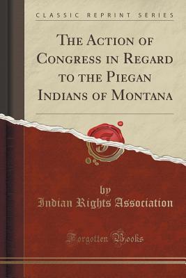 Full Download The Action of Congress in Regard to the Piegan Indians of Montana (Classic Reprint) - Indian Rights Association file in PDF