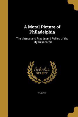 Download A Moral Picture of Philadelphia: The Virtues and Frauds and Follies of the City Delineated - Lord B file in ePub
