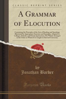Full Download A Grammar of Elocution: Containing the Principles of the Arts of Reading and Speaking; Illustrated by Appropriate Exercises and Examples, Adapted to Colleges, Schools, and Private Instruction; The Whole Arranged in the Order in Which It Is Taught in Harva - Jonathan Barber | PDF