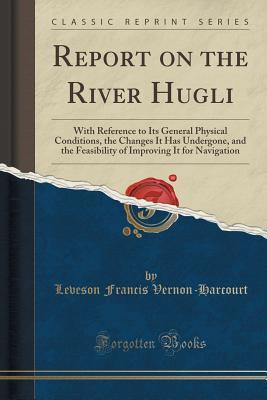 Read Report on the River Hugli: With Reference to Its General Physical Conditions, the Changes It Has Undergone, and the Feasibility of Improving It for Navigation (Classic Reprint) - Leveson Francis Vernon-Harcourt | PDF