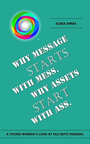 Full Download WHY MESSAGE STARTS WITH MESS. WHY ASSETS START WITH ASS: A Young Woman's Look at Old Boys' Dogmas - Elena Emma file in PDF