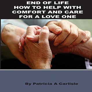 Read Online End Of Life: How To Help With Comfort And Care For A Love One (End of life, end of life care, end of life planner, end of life ethics, end of life decisions in medical care) - Patricia Carlisle | ePub