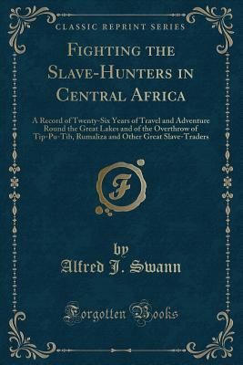 Read Fighting the Slave-Hunters in Central Africa: A Record of Twenty-Six Years of Travel and Adventure Round the Great Lakes and of the Overthrow of Tip-Pu-Tib, Rumaliza and Other Great Slave-Traders (Classic Reprint) - Alfred J. Swann file in ePub