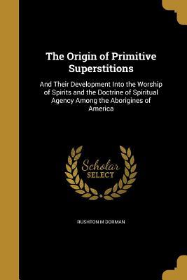 Read Online The Origin of Primitive Superstitions: And Their Development Into the Worship of Spirits and the Doctrine of Spiritual Agency Among the Aborigines of America - Rushton M. Dorman | PDF