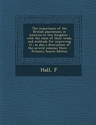 Read Online The Importance of the British Plantations in America to This Kingdom: With the State of Their Trade, and Methods for Improving It; As Also a Description of the Several Colonies There - Hall F | ePub