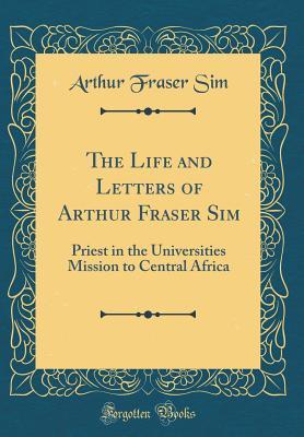 Read Online The Life and Letters of Arthur Fraser Sim: Priest in the Universities Mission to Central Africa (Classic Reprint) - Arthur Fraser Sim file in PDF