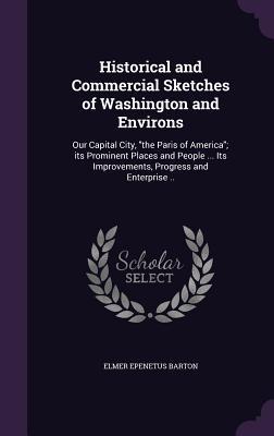 Download Historical and Commercial Sketches of Washington and Environs: Our Capital City, the Paris of America; Its Prominent Places and People  Its Improvements, Progress and Enterprise .. - Elmer Epenetus Barton file in PDF