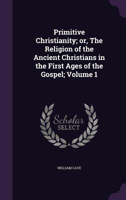 Full Download Primitive Christianity; Or, the Religion of the Ancient Christians in the First Ages of the Gospel; Volume 1 - William Cave file in PDF