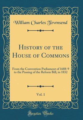 Read History of the House of Commons, Vol. 1: From the Convention Parliament of 1688-9 to the Passing of the Reform Bill, in 1832 (Classic Reprint) - William Charles Townsend file in PDF