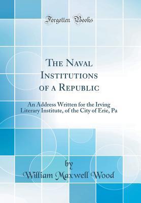 Read Online The Naval Institutions of a Republic: An Address Written for the Irving Literary Institute, of the City of Erie, Pa (Classic Reprint) - William Maxwell Wood | PDF