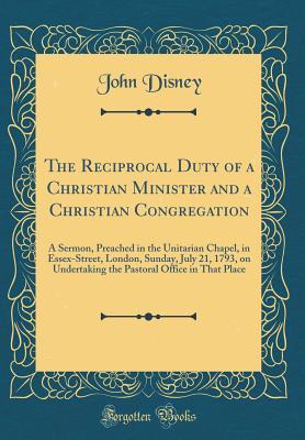 Full Download The Reciprocal Duty of a Christian Minister and a Christian Congregation: A Sermon, Preached in the Unitarian Chapel, in Essex-Street, London, Sunday, July 21, 1793, on Undertaking the Pastoral Office in That Place (Classic Reprint) - John Disney | ePub