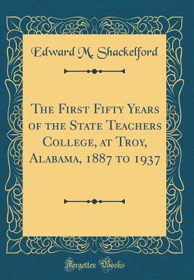 Read Online The First Fifty Years of the State Teachers College, at Troy, Alabama, 1887 to 1937 (Classic Reprint) - Edward M Shackelford | ePub