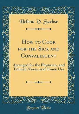 Read How to Cook for the Sick and Convalescent: Arranged for the Physician, and Trained Nurse, and Home Use (Classic Reprint) - Helena V Sachse | ePub