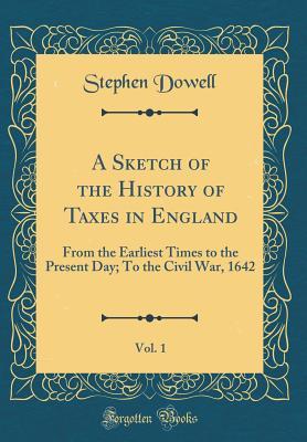 Read A Sketch of the History of Taxes in England, Vol. 1: From the Earliest Times to the Present Day; To the Civil War, 1642 (Classic Reprint) - Stephen Dowell | ePub