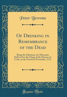 Read Of Drinking in Remembrance of the Dead: Being the Substance of a Discourse Deliver'd to the Clergy of the Diocese of Cork, on the Fourth of November, 1713 (Classic Reprint) - Peter Browne | PDF