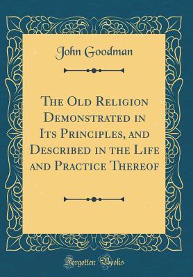 Full Download The Old Religion Demonstrated in Its Principles, and Described in the Life and Practice Thereof (Classic Reprint) - John Goodman | ePub