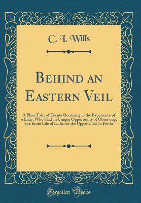 Download Behind an Eastern Veil: A Plain Tale, of Events Occurring in the Experience of a Lady, Who Had an Unique Opportunity of Observing, the Inner Life of Ladies of the Upper Class in Persia (Classic Reprint) - C.J. Wills | PDF