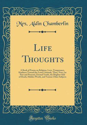 Read Life Thoughts: A Book of Poems on Religion, Love, Temperance, Kindness Toward the Lower Animals, Then, Now, (or Past and Present), Eternal Youth, the Brighter Side of Death, Hidden Worth, and Various Other Subjects (Classic Reprint) - Mrs Aldin Chamberlin | ePub