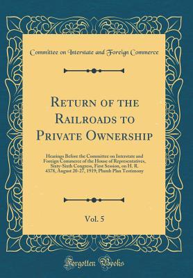 Read Return of the Railroads to Private Ownership, Vol. 5: Hearings Before the Committee on Interstate and Foreign Commerce of the House of Representatives, Sixty-Sixth Congress, First Session, on H. R. 4378, August 20-27, 1919; Plumb Plan Testimony - Committee on Interstate and Fo Commerce | ePub