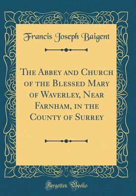 Read Online The Abbey and Church of the Blessed Mary of Waverley, Near Farnham, in the County of Surrey (Classic Reprint) - Francis Joseph Baigent | ePub