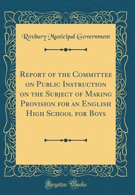 Full Download Report of the Committee on Public Instruction on the Subject of Making Provision for an English High School for Boys (Classic Reprint) - Roxbury Municipal Government | PDF