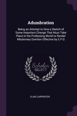 Read Adumbration: Being an Attempt to Give a Sketch of Some Important Change That Must Take Place in the Professing World to Render Missionary Exertion Effective by E.P.G - Elias Carpenter | ePub