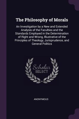 Read Online The Philosophy of Morals: An Investigation by a New and Extended Analysis of the Faculties and the Standards Employed in the Determination of Right and Wrong, Illustrative of the Principles of Theology, Jurisprudence, and General Politics - Anonymous | ePub