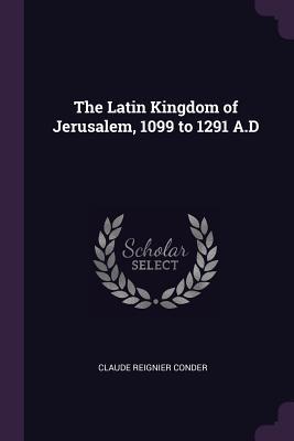 Read Online The Latin Kingdom of Jerusalem, 1099 to 1291 A.D - Claude Reignier Conder | PDF