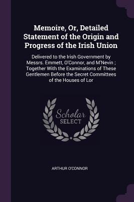 Download Memoire, Or, Detailed Statement of the Origin and Progress of the Irish Union: Delivered to the Irish Government by Messrs. Emmett, O'Connor, and M'Nevin; Together with the Examinations of These Gentlemen Before the Secret Committees of the Houses of Lor - Arthur O'Connor | PDF