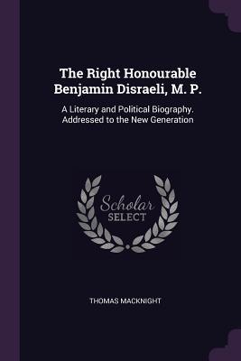 Full Download The Right Honourable Benjamin Disraeli, M. P.: A Literary and Political Biography. Addressed to the New Generation - Thomas Macknight | PDF
