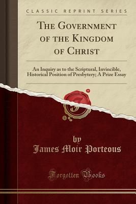 Download The Government of the Kingdom of Christ: An Inquiry as to the Scriptural, Invincible, Historical Position of Presbytery; A Prize Essay (Classic Reprint) - James Moir Porteous file in PDF