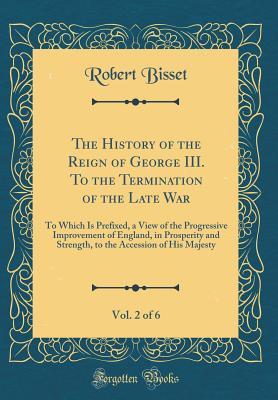 Read Online The History of the Reign of George III. to the Termination of the Late War, Vol. 2 of 6: To Which Is Prefixed, a View of the Progressive Improvement of England, in Prosperity and Strength, to the Accession of His Majesty (Classic Reprint) - Robert Bisset file in ePub