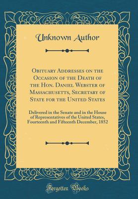 Read Online Obituary Addresses on the Occasion of the Death of the Hon. Daniel Webster of Massachusetts, Secretary of State for the United States: Delivered in the Senate and in the House of Representatives of the United States, Fourteenth and Fifteenth December, 185 - Unknown file in ePub