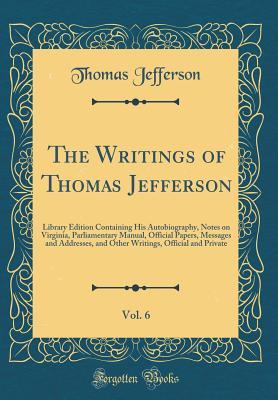 Read Online The Writings of Thomas Jefferson, Vol. 6: Library Edition Containing His Autobiography, Notes on Virginia, Parliamentary Manual, Official Papers, Messages and Addresses, and Other Writings, Official and Private (Classic Reprint) - Thomas Jefferson | PDF