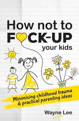 Read Online How Not to Fuck-Up Your Kids: Minimising Childhood Trauma and Practical Parenting Ideas - Wayne Lee file in PDF