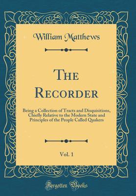 Read The Recorder, Vol. 1: Being a Collection of Tracts and Disquisitions, Chiefly Relative to the Modern State and Principles of the People Called Quakers (Classic Reprint) - William Matthews file in ePub