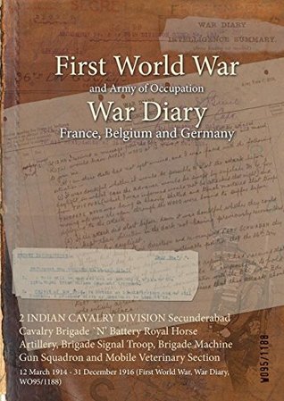 Read Online 2 Indian Cavalry Division Secunderabad Cavalry Brigade N' Battery Royal Horse Artillery, Brigade Signal Troop, Brigade Machine Gun Squadron and Mobile Veterinary Section: 12 March 1914 - 31 December 1916 (First World War, War Diary, Wo95/1188) - British War Office file in PDF