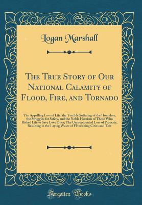 Read Online The True Story of Our National Calamity of Flood, Fire, and Tornado: The Appalling Loss of Life, the Terrible Suffering of the Homeless, the Struggles for Safety, and the Noble Heroism of Those Who Risked Life to Save Love Ones; The Unprecedented Loss of - Logan Marshall | PDF