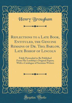 Read Online Reflections to a Late Book, Entituled, the Genuine Remains of Dr. Tho; Barlow, Late Bishop of Lincoln: Falsly Pretended to Be Published from His Lordship's Original Papers; With a Catalogue of Socinian Writers (Classic Reprint) - Henry Peter Brougham | ePub