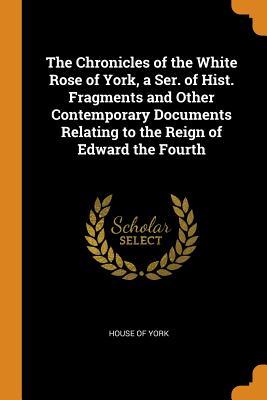 Read Online The Chronicles of the White Rose of York, a Ser. of Hist. Fragments and Other Contemporary Documents Relating to the Reign of Edward the Fourth - House Of York file in ePub