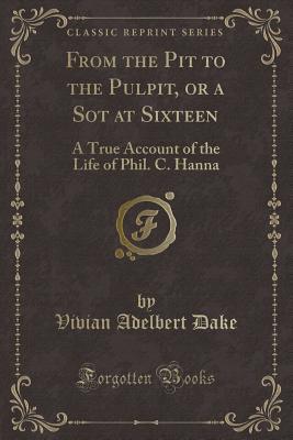 Full Download From the Pit to the Pulpit, or a Sot at Sixteen: A True Account of the Life of Phil. C. Hanna (Classic Reprint) - Vivian Adelbert Dake | PDF