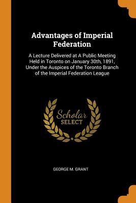 Read Advantages of Imperial Federation: A Lecture Delivered at a Public Meeting Held in Toronto on January 30th, 1891, Under the Auspices of the Toronto Branch of the Imperial Federation League - George M. Grant file in PDF