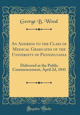 Read An Address to the Class of Medical Graduates of the University of Pennsylvania: Delivered at the Public Commencement, April 2d, 1841 (Classic Reprint) - George B Wood file in ePub