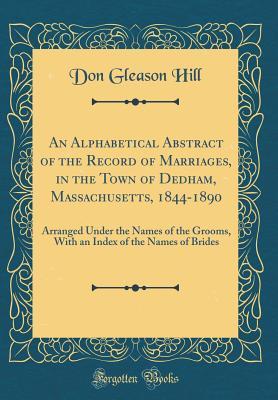Read Online An Alphabetical Abstract of the Record of Marriages, in the Town of Dedham, Massachusetts, 1844-1890: Arranged Under the Names of the Grooms, with an Index of the Names of Brides (Classic Reprint) - Don Gleason Hill file in PDF