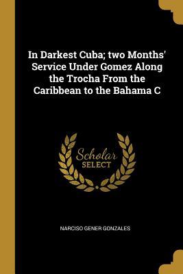 Read Online In Darkest Cuba; Two Months' Service Under Gomez Along the Trocha from the Caribbean to the Bahama C - Narciso Gener Gonzales | PDF